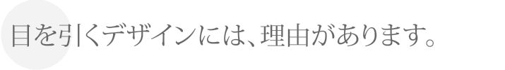 目を引くデザインには、理由があります。